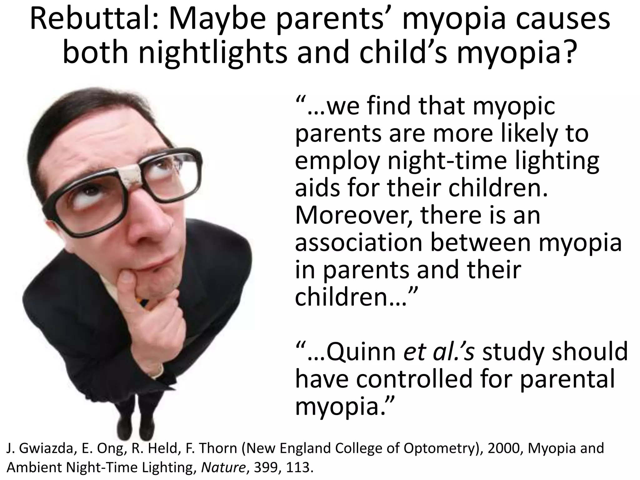 Rebuttal: Maybe parents’ myopia causes
     both nightlights and child’s myopia?
                                           “…we find that myopic
                                           parents are more likely to
                                           employ night-time lighting
                                           aids for their children.
                                           Moreover, there is an
                                           association between myopia
                                           in parents and their
                                           children…”
                                           “…Quinn et al.’s study should
                                           have controlled for parental
                                           myopia.”
J. Gwiazda, E. Ong, R. Held, F. Thorn (New England College of Optometry), 2000, Myopia and
Ambient Night-Time Lighting, Nature, 399, 113.
 
