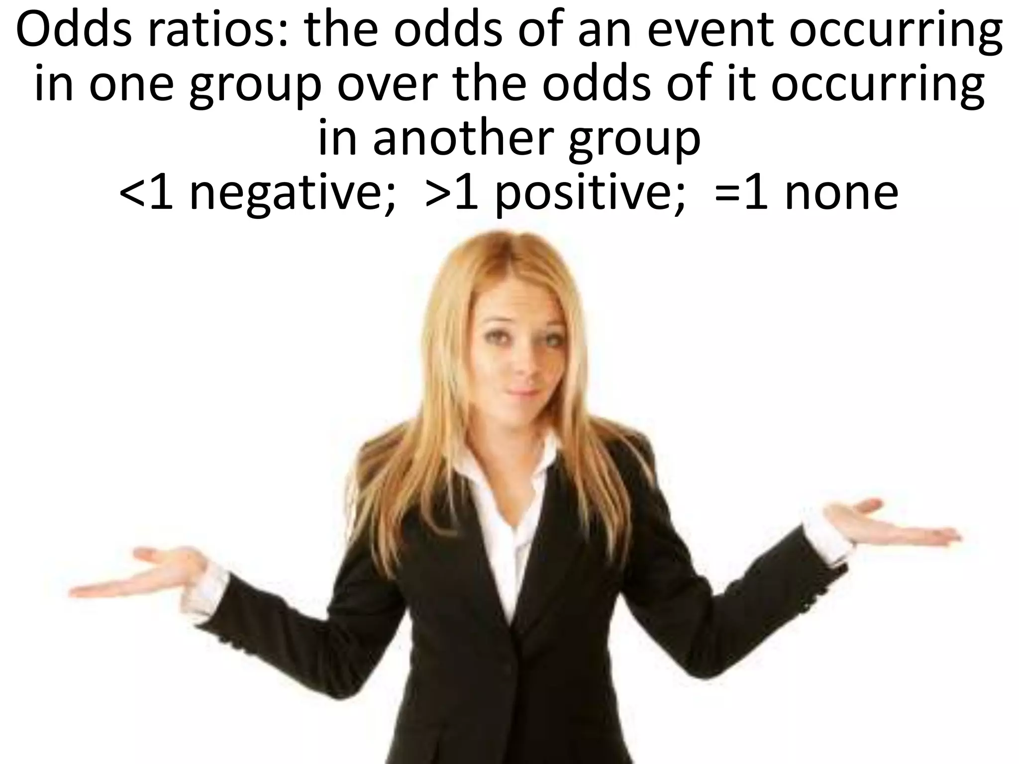Odds ratios: the odds of an event occurring
in one group over the odds of it occurring
              in another group
    <1 negative; >1 positive; =1 none
 