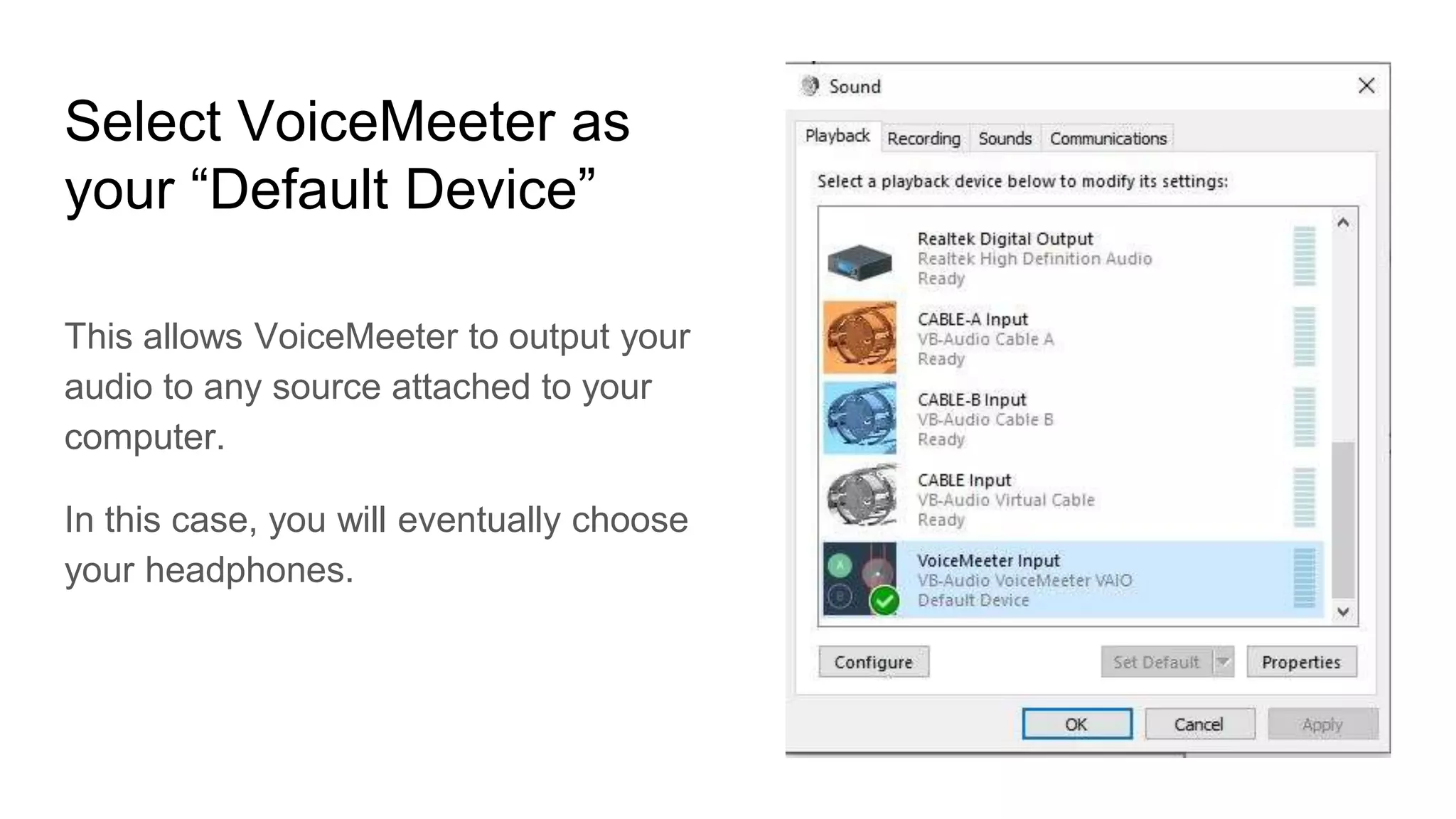 Select VoiceMeeter as
your “Default Device”
This allows VoiceMeeter to output your
audio to any source attached to your
computer.
In this case, you will eventually choose
your headphones.
 