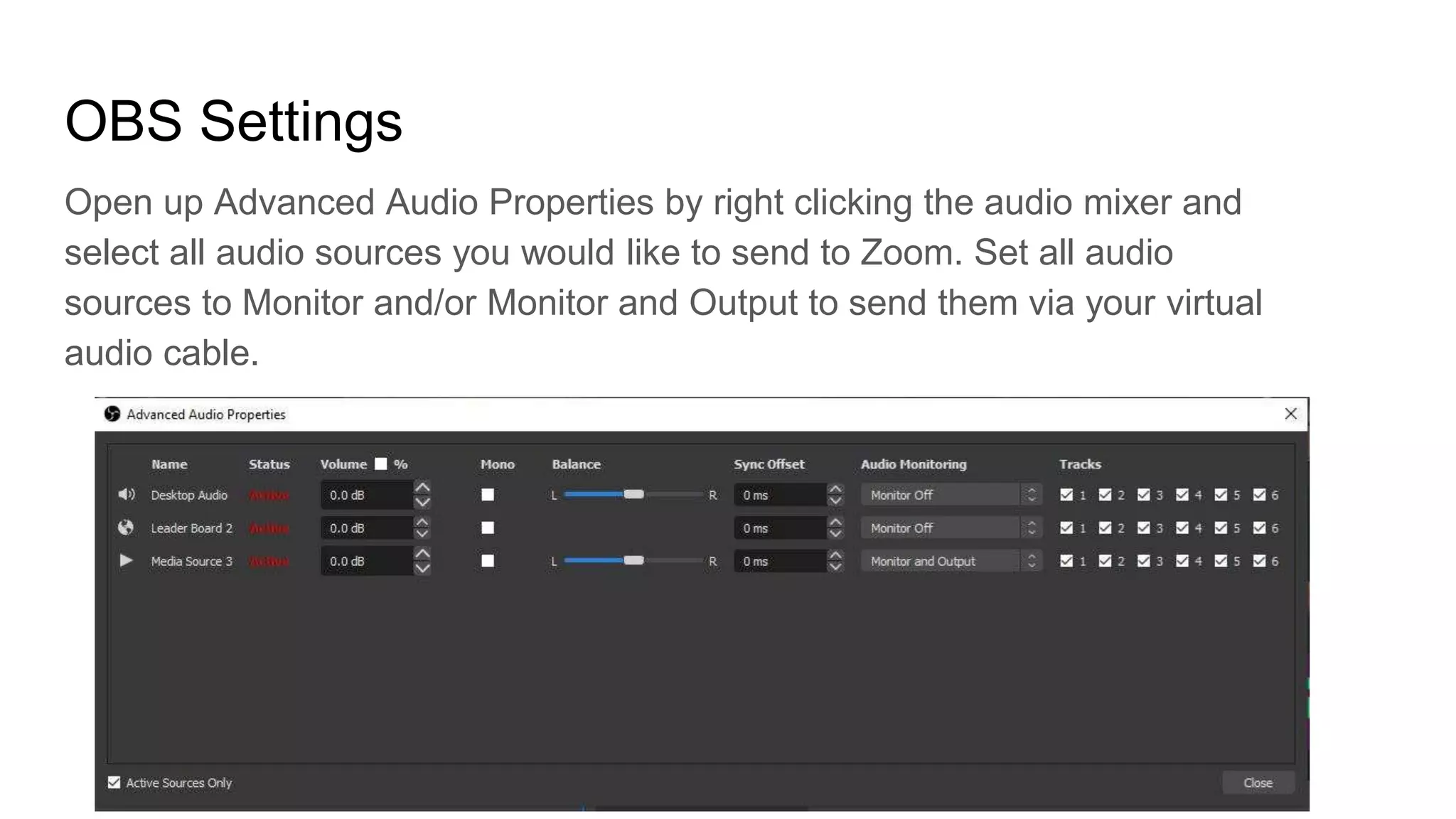 OBS Settings
Open up Advanced Audio Properties by right clicking the audio mixer and
select all audio sources you would like to send to Zoom. Set all audio
sources to Monitor and/or Monitor and Output to send them via your virtual
audio cable.
 