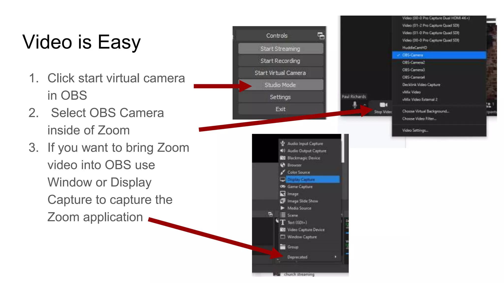Video is Easy
1. Click start virtual camera
in OBS
2. Select OBS Camera
inside of Zoom
3. If you want to bring Zoom
video into OBS use
Window or Display
Capture to capture the
Zoom application
 