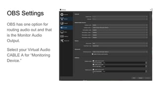 OBS Settings
OBS has one option for
routing audio out and that
is the Monitor Audio
Output.
Select your Virtual Audio
CABLE A for “Monitoring
Device.”
 