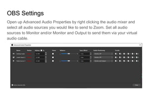 OBS Settings
Open up Advanced Audio Properties by right clicking the audio mixer and
select all audio sources you would like to send to Zoom. Set all audio
sources to Monitor and/or Monitor and Output to send them via your virtual
audio cable.
 