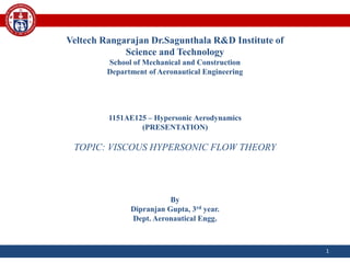 Veltech Rangarajan Dr.Sagunthala R&D Institute of
Science and Technology
School of Mechanical and Construction
Department of Aeronautical Engineering
1151AE125 – Hypersonic Aerodynamics
(PRESENTATION)
TOPIC: VISCOUS HYPERSONIC FLOW THEORY
By
Dipranjan Gupta, 3rd year.
Dept. Aeronautical Engg.
1
 