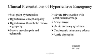 Clinical Presentations of Hypertensive Emergency
➢Malignant hypertension
➢Hypertensive encephalopathy
➢Hypertensive thrombotic micro-
angiopathy
➢Severe preeclampsia and
eclampsia
➢ Severe BP elevation with
cerebral hemorrhage
➢Acute stroke
➢ Acute coronary syndrome,
➢Cardiogenic pulmonary edema
➢Aortic dissection
ESH 2023
ISH 2020
NYN/DMA/BPL
 