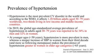 Prevalence of hypertension
• Hypertension is the most prevalent CV disorder in the world and
according to the WHO, it affects 1.28 billion adults aged 30–79 years
worldwide, two-thirds living in low-income and middle-income
countries.
• In 2019, the global age-standardized average prevalence of
hypertension in adults aged 30–79 years was reported to be 34% in
men and 32% in women.
• At younger ages (<50 years), hypertension is more prevalent in men,
whereas a steeper increase of SBP in women from their third decade
(and more so following menopause) makes the prevalence of
hypertension greater in women in older age categories (>65 years).
Journal of Hypertension : June 21, 2023
doi: 10.1097/HJH.0000000000003480
NYN/DMA/BPL
 