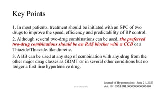 Key Points
1. In most patients, treatment should be initiated with an SPC of two
drugs to improve the speed, efficiency and predictability of BP control.
2. Although several two-drug combinations can be used, the preferred
two-drug combinations should be an RAS blocker with a CCB or a
Thiazide/Thiazide-like diuretic.
3. A BB can be used at any step of combination with any drug from the
other major drug classes as GDMT or in several other conditions but no
longer a first line hypertensive drug.
Journal of Hypertension : June 21, 2023
doi: 10.1097/HJH.0000000000003480
NYN/DMA/BPL
 