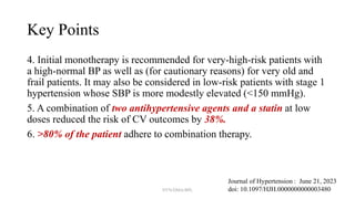 Key Points
4. Initial monotherapy is recommended for very-high-risk patients with
a high-normal BP as well as (for cautionary reasons) for very old and
frail patients. It may also be considered in low-risk patients with stage 1
hypertension whose SBP is more modestly elevated (<150 mmHg).
5. A combination of two antihypertensive agents and a statin at low
doses reduced the risk of CV outcomes by 38%.
6. >80% of the patient adhere to combination therapy.
Journal of Hypertension : June 21, 2023
doi: 10.1097/HJH.0000000000003480
NYN/DMA/BPL
 