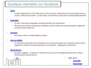 Quelques exemples sur facebook
I    Oasis
      •   marque positionnée sur le fun (des fruits, du fun, de l’eau). Facebook est un terrain propice pour la
          marque : diffusion de contenu . Les fans likent, commentent, jouent avec la marque #advertainment

I    Club Med
      •   Un club = discussions, papotages, échanges #societe_de_conversation
      •   FB permet de continuer l’expérience Club Med, et par le nombre de contacts possible, il augmente
          carrément cette expérience

I    Eurostar
      •   Du contenu utile sur Londres #brand_content

I    Vive les bébés
      •   Un travail de la proximité entre l’enseigne et sa communauté autour d’un sujet qui lui tient à cœur…
          regardons le nombre de commentaires pour une question… #programme_relationnel

I    Ben & Jerry’s
      •   des glaces à gagner… et parfois on retrouve ces promo sur les FanPages de partenaires : Disney,
          dominos pizzas #promo #cross
                                                                                 I    Mais aussi :
                                                                                       • Farmville
                                                                                       • Gogreengo
 