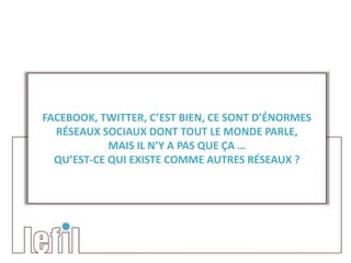 FACEBOOK, TWITTER, C’EST BIEN, CE SONT D’ÉNORMES
  RÉSEAUX SOCIAUX DONT TOUT LE MONDE PARLE,
            MAIS IL N’Y A PAS QUE ÇA …
  QU’EST-CE QUI EXISTE COMME AUTRES RÉSEAUX ?
 