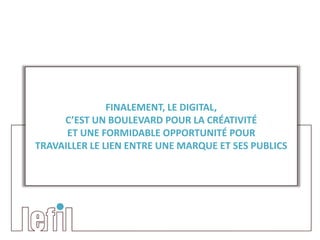 FINALEMENT, LE DIGITAL,
     C’EST UN BOULEVARD POUR LA CRÉATIVITÉ
      ET UNE FORMIDABLE OPPORTUNITÉ POUR
TRAVAILLER LE LIEN ENTRE UNE MARQUE ET SES PUBLICS
 