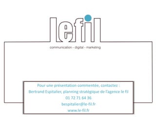 Pour une présentation commentée, contactez :
Bertrand Espitalier, planning stratégique de l’agence le fil
                      01 72 71 64 36
                   bespitalier@le-fil.fr
                        www.le-fil.fr
 