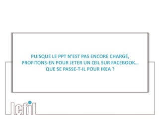 PUISQUE LE PPT N’EST PAS ENCORE CHARGÉ,
PROFITONS-EN POUR JETER UN ŒIL SUR FACEBOOK…
         QUE SE PASSE-T-IL POUR IKEA ?
 