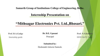 Samarth Group of Institutions College of Engineering, Belhe.
Internship Presentation on
“Mithsagar Electronics Pvt. Ltd.,Bhosari.”
Prof. D.A.Gadge
Internship guide
Prof. N.S.Kothari
HOD E&TC Dept.
Dr. D.E. Upasani
Principal
Submitted by:
Deshmukh Ashwini Santosh.
 
