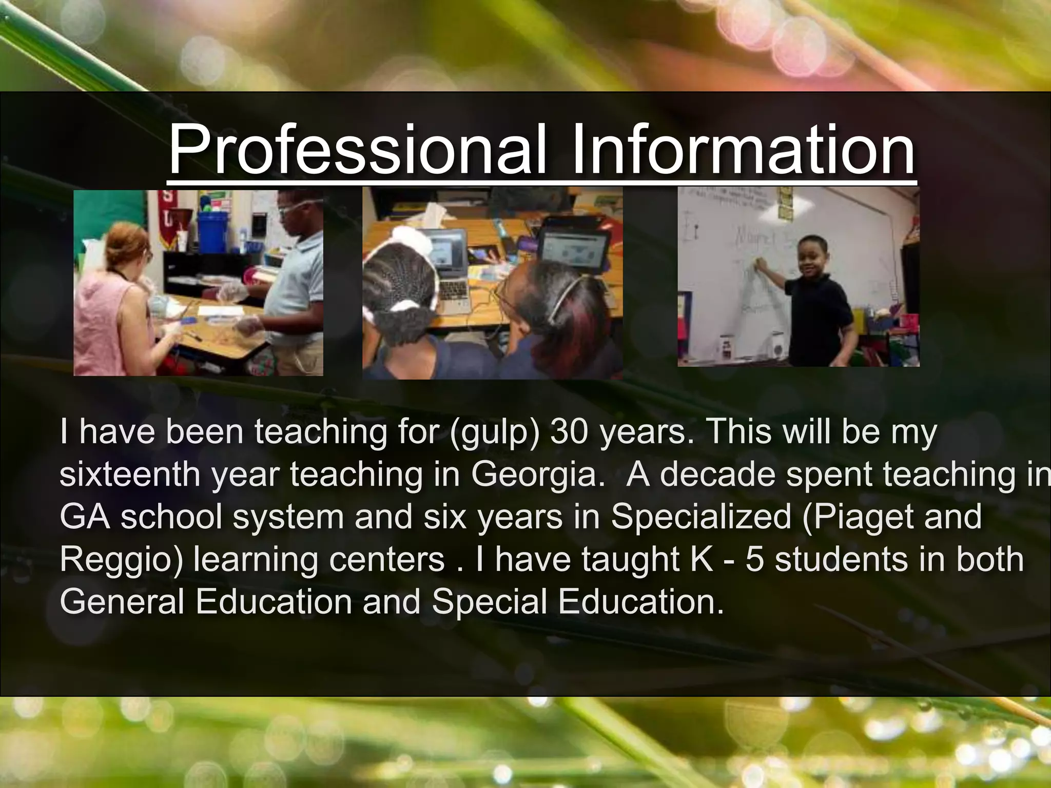 Professional Information
I have been teaching for (gulp) 30 years. This will be my
sixteenth year teaching in Georgia. A decade spent teaching in
GA school system and six years in Specialized (Piaget and
Reggio) learning centers . I have taught K - 5 students in both
General Education and Special Education.