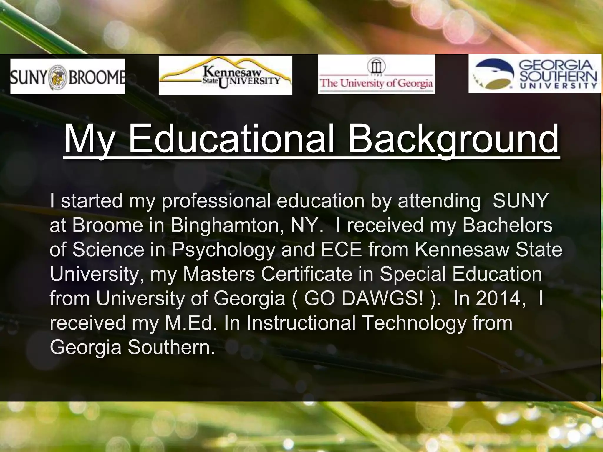 I started my professional education by attending SUNY
at Broome in Binghamton, NY. I received my Bachelors
of Science in Psychology and ECE from Kennesaw State
University, my Masters Certificate in Special Education
from University of Georgia ( GO DAWGS! ). In 2014, I
received my M.Ed. In Instructional Technology from
Georgia Southern.
My Educational Background