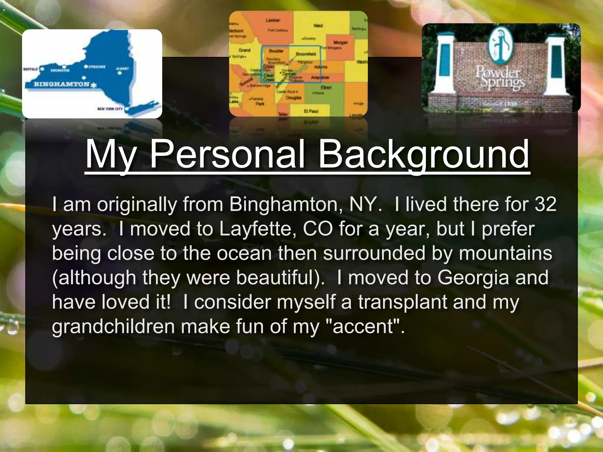 My Personal Background
I am originally from Binghamton, NY. I lived there for 32
years. I moved to Layfette, CO for a year, but I prefer
being close to the ocean then surrounded by mountains
(although they were beautiful). I moved to Georgia and
have loved it! I consider myself a transplant and my
grandchildren make fun of my "accent".