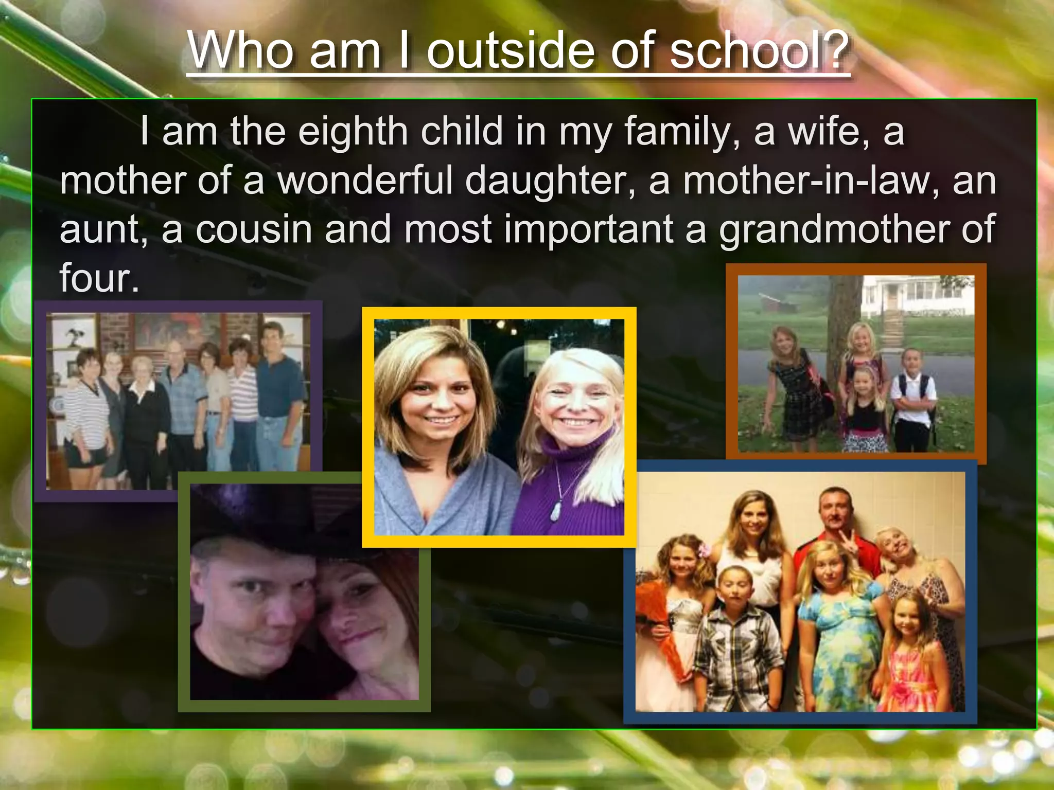 I am the eighth child in my family, a wife, a
mother of a wonderful daughter, a mother-in-law, an
aunt, a cousin and most important a grandmother of
four.
Who am I outside of school?