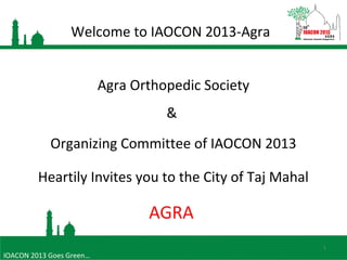 Welcome to IAOCON 2013-Agra
1
Agra Orthopedic Society
&
Organizing Committee of IAOCON 2013
Heartily Invites you to the City of Taj Mahal
AGRA
IOACON 2013 Goes Green…
 