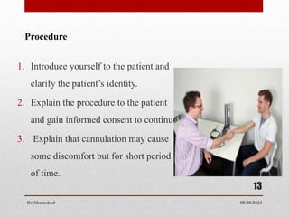 08/28/2024
Dr Shamshad
13
1. Introduce yourself to the patient and
clarify the patient’s identity.
2. Explain the procedure to the patient
and gain informed consent to continue.
3. Explain that cannulation may cause
some discomfort but for short period
of time.
Procedure
 