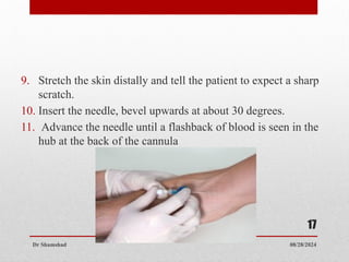 08/28/2024
Dr Shamshad
17
9. Stretch the skin distally and tell the patient to expect a sharp
scratch.
10. Insert the needle, bevel upwards at about 30 degrees.
11. Advance the needle until a flashback of blood is seen in the
hub at the back of the cannula
 