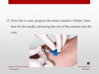 08/28/2024
Dr Shamshad
18
12. Once this is seen, progress the entire cannula a further 2mm,
then fix the needle, advancing the rest of the cannula into the
vein.
 