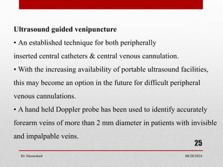 08/28/2024
Dr Shamshad
25
Ultrasound guided venipuncture
• An established technique for both peripherally
inserted central catheters & central venous cannulation.
• With the increasing availability of portable ultrasound facilities,
this may become an option in the future for difficult peripheral
venous cannulations.
• A hand held Doppler probe has been used to identify accurately
forearm veins of more than 2 mm diameter in patients with invisible
and impalpable veins.
 
