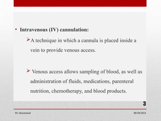 • Intravenous (IV) cannulation:
A technique in which a cannula is placed inside a
vein to provide venous access.
 Venous access allows sampling of blood, as well as
administration of fluids, medications, parenteral
nutrition, chemotherapy, and blood products.
08/28/2024
Dr Shamshad
3
 