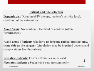 Patient and Site selection
Depends on : Duration of IV therapy, patient’s activity level,
condition of the extremities.
Avoid Veins: Not resilient , feel hard or cordlike (often
thrombosed).
Avoid arms : Patients who have undergone radical mastectomy,
same side as the surgery (circulation may be impaired , edema and
complications like thrombosis) .
Pediatric patients: Lower extremities veins used
Neonates patients : Scalp veins sets are commonly.
.
08/28/2024
Dr Shamshad
4
 