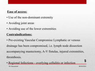 08/28/2024
Dr Shamshad
5
Ease of access:
• Use of the non-dominant extremity
• Avoiding joint areas
• Avoiding use of the lower extremities
Contraindications:
• Pre-existing Vascular Compromise Lymphatic or venous
drainage has been compromised, i.e. lymph node dissection
accompanying mastectomy, A-V fistulas, injured extremities,
thrombosis.
• Regional Infections - overlying cellulitis or infection
 