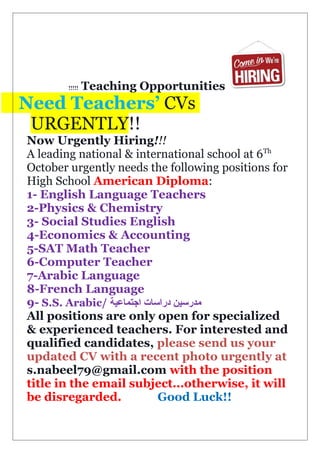 Teaching Opportunities!!!!!
Need Teachers’ CVs
URGENTLY!!
Now Urgently Hiring!!!
A leading national & international school at 6Th
October urgently needs the following positions for
High School American Diploma:
1- English Language Teachers
2-Physics & Chemistry
3- Social Studies English
4-Economics & Accounting
5-SAT Math Teacher
6-Computer Teacher
7-Arabic Language
8-French Language
9- S.S. Arabic/ ‫اجتماعية‬ ‫دراسات‬ ‫مدرسين‬
All positions are only open for specialized
& experienced teachers. For interested and
qualified candidates, please send us your
updated CV with a recent photo urgently at
s.nabeel79@gmail.com with the position
title in the email subject...otherwise, it will
be disregarded. Good Luck!!
 
