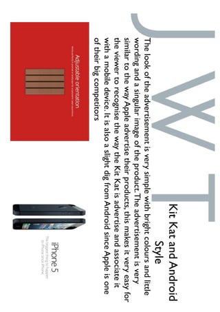 Thelookoftheadvertisementisverysimplewithbrightcoloursandlittle
wordingandasingularimageoftheproduct.Theadvertisementisvery
similartothewayAppleadvertisetheirproducts,thismakesitveryeasyfor
theviewertorecognisethewaytheKitKatisadvertiseandassociateit
withamobiledevice.ItisalsoaslightdigfromAndroidsinceAppleisone
oftheirbigcompetitors
KitKatandAndroid
Style
 