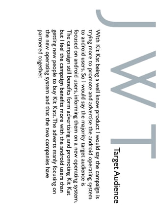 WithKitKatbeingawellknowproductIwouldsaythecampaignis
tryingmoretopromoteandadvertisetheandroidoperatingsystem
toandroidusers.SoIwouldsaythemajoritytargetaudienceis
focusedonandroidusers,informingthemonanewoperatingsystem.
ThecampaignstillbeneﬁtsformadvertisingandpromotingKitKat
butIfeelthecampaignbeneﬁtsmorewiththeandroidusersthan
gettingnewpeopletobuyKitKats.Theadvertsmanlyfocusingon
thenewoperatingsystemandthatthetwocompanieshave
partneredtogether.
TargetAudience
 