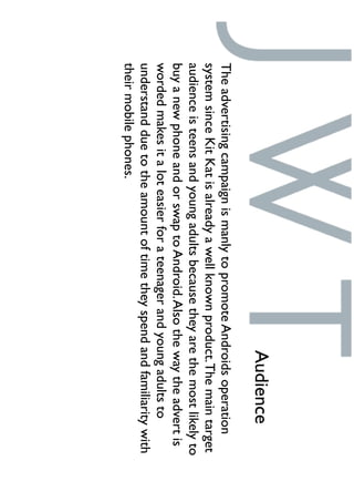 TheadvertisingcampaignismanlytopromoteAndroidsoperation
systemsinceKitKatisalreadyawellknownproduct.Themaintarget
audienceisteensandyoungadultsbecausetheyarethemostlikelyto
buyanewphoneandorswaptoAndroid.Alsothewaytheadvertis
wordedmakesitaloteasierforateenagerandyoungadultsto
understandduetotheamountoftimetheyspendandfamiliaritywith
theirmobilephones.
Audience
 