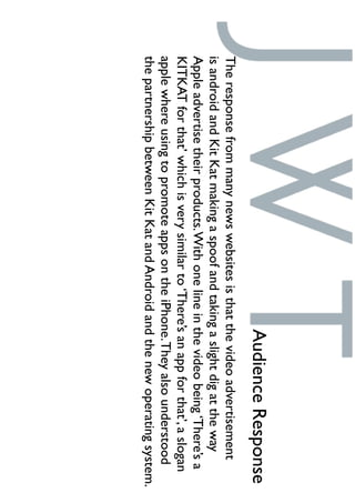 AudienceResponse
Theresponsefrommanynewswebsitesisthatthevideoadvertisement
isandroidandKitKatmakingaspoofandtakingaslightdigattheway
Appleadvertisetheirproducts.Withonelineinthevideobeing‘There’sa
KITKATforthat’whichisverysimilarto‘There’sanappforthat’,aslogan
applewhereusingtopromoteappsontheiPhone.Theyalsounderstood
thepartnershipbetweenKitKatandAndroidandthenewoperatingsystem.
 