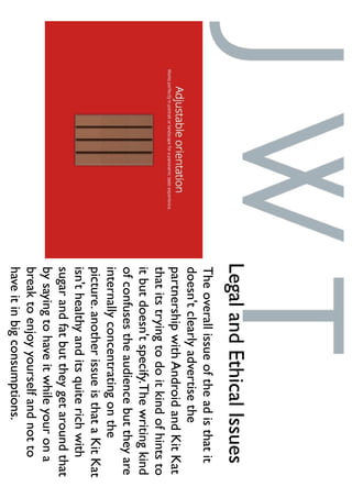 Theoverallissueoftheadisthatit
doesn'tclearlyadvertisethe
partnershipwithAndroidandKitKat
thatitstryingtodoitkindofhintsto
itbutdoesn'tspecify.Thewritingkind
ofconfusestheaudiencebuttheyare
internallyconcentratingonthe
picture.anotherissueisthataKitKat
isn'thealthyanditsquiterichwith
sugarandfatbuttheygetaroundthat
bysayingtohaveitwhileyourona
breaktoenjoyyourselfandnotto
haveitinbigconsumptions.
LegalandEthicalIssues
 