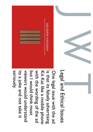 Onelegalissuewiththead
isthatitsfalselyadvertising
KitKatlikeamobilephone
withthewordingofthead
butIwouldthinkmost
viewerswouldunderstand
itsajokeandnottakeit
seriously.
LegalandEthicalIssues
 