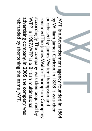 JWTisaAdvertisementagencyfoundedin1864
byWilliamJamesCarlton.In1878itwasthen
purchasedbyJamesWalterThompsonand
renamedTheJamesWalterThompsonCompany
accordingly.Thecompanywasthenacquiredby
WPPin1987.WPPisaBritishmultinational
advertisingcompany.In2005thecompanywas
rebrandedbyshorteningthenameJWT.
 