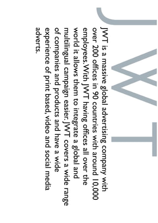 JWTisamassiveglobaladvertisingcompanywith
over200ofﬁcesin90countrieswitharound10,000
employees.WithJWThavingofﬁcesalloverthe
worlditallowsthemtointegrateaglobaland
multilingualcampaigneasier.JWTcoversawiderange
ofcompaniesandproductsandhaveawide
experienceofprintbased,videoandsocialmedia
adverts.
 