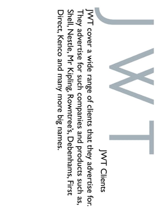 JWTClients
JWTcoverawiderangeofclientsthattheyadvertisefor.
Theyadvertiseforsuchcompaniesandproductssuchas,
Shell,Nestle,MrKipling,Rowntree’s,Debenhams,First
Direct,Kencoandmanymorebignames.
 