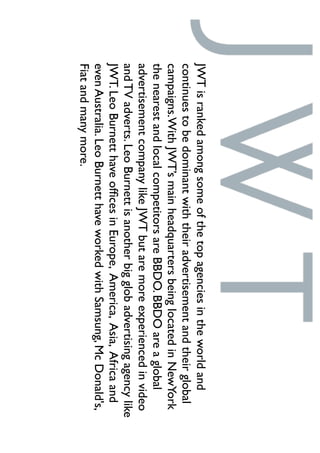 JWTisrankedamongsomeofthetopagenciesintheworldand
continuestobedominantwiththeiradvertisementandtheirglobal
campaigns.WithJWT’smainheadquartersbeinglocatedinNewYork
thenearestandlocalcompetitorsareBBDO.BBDOareaglobal
advertisementcompanylikeJWTbutaremoreexperiencedinvideo
andTVadverts.LeoBurnettisanotherbigglobadvertisingagencylike
JWT.LeoBurnetthaveofﬁcesinEurope,America,Asia,Africaand
evenAustralia.LeoBurnetthaveworkedwithSamsung,McDonald's,
Fiatandmanymore.
 