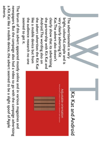 Theadvertisementisvery
bright,colourful,simpleandis
veryclearlyadvertingKit
Kat.Theadvertalsodoesn't
clearlyshowthatitsadvertising
thepartnershipwithKitKatand
Android.Thewordingalsoon
theadvertadvertisestheKitKat
likeamobiledevicebutfrom
theaudienceresearchnoone
seemedtogetit.
KitKatandAndroid
Theforumofthisadvertappearedmostlyonlineandinvariousmagazinesand
newspapers.Butthecampaignalsohadavideotogowiththecampaignadvertising
aKitKatlikeamobiledevice,theadvertseemedtobeaslightspoofofApple
adverts.
 