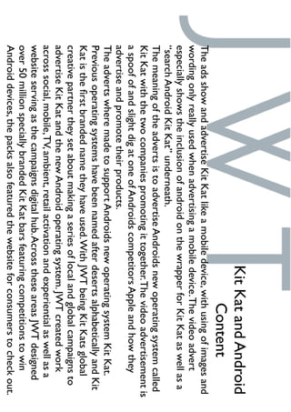 TheadsshowandadvertiseKitKatlikeamobiledevice,withusingofimagesand
wordingonlyreallyusedwhenadvertisingamobiledevice.Thevideoadvert
especiallyshowstheinclusionofandroidonthewrapperforKitKataswellasa
“searchAndroidKitKat”underneath.
ThemeaningoftheadvertsistoadvertiseAndroidsnewoperatingsystemcalled
KitKatwiththetwocompaniespromotingittogether.Thevideoadvertisementis
aspoofofandslightdigatoneofAndroidscompetitorsAppleandhowthey
advertiseandpromotetheirproducts.
TheadvertswheremadetosupportAndroidsnewoperatingsystemKitKat.
PreviousoperatingsystemshavebeennamedafterdesertsalphabeticallyandKit
Katistheﬁrstbrandednametheyhaveused.WithJWTbeingKitKatsglobal
creativepartnertheysetaboutmakingaseriesoflocalandglobalcampaignsto
advertiseKitKatandthenewAndroidoperatingsystem.JWTcreatedwork
acrosssocial,mobile,TV,ambient,retailactivationandexperientialaswellasa
websiteservingasthecampaignsdigitalhub.AcrosstheseareasJWTdesigned
over50millionspeciallybrandedKitKatbarsfeaturingcompetitionstowin
Androiddevices,thepacksalsofeaturedthewebsiteforconsumerstocheckout.
KitKatandAndroid
Content
 