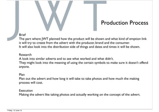 Production Process
Brief
The part where JWT planned how the product will be shown and what kind of emption link
it will try to create from the advert with the producer, brand and the consumer.
It will also look into the distribution side of things and dates and times it will be shown.
Research
A look into similar adverts and to see what worked and what didn’t.
They might look into the meaning of using the certain symbols to make sure it doesn’t offend
anyone.
Plan
Plan out the advert and how long it will take to take photos and how much the making
process will cost.
Execution
Making the advert like taking photos and actually working on the concept of the advert.
Friday, 12 June 15
 