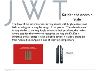 The look of the advertisement is very simple with bright colours and
little wording and a singular image of the product.The advertisement
is very similar to the way Apple advertise their products, this makes
it very easy for the viewer to recognize the way the Kit Kat is
advertise and associate it with a mobile device. It is also a slight dig
from Android since Apple is one of their big competitors
Kit Kat and Android
Style
Friday, 12 June 15
 