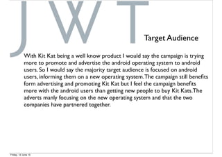 Target Audience
With Kit Kat being a well know product I would say the campaign is trying
more to promote and advertise the android operating system to android
users. So I would say the majority target audience is focused on android
users, informing them on a new operating system.The campaign still beneﬁts
form advertising and promoting Kit Kat but I feel the campaign beneﬁts
more with the android users than getting new people to buy Kit Kats.The
adverts manly focusing on the new operating system and that the two
companies have partnered together.
Friday, 12 June 15
 
