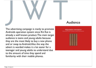 The advertising campaign is manly to promote
Androids operation system since Kit Kat is
already a well known product.The main target
audience is teens and young adults because
they are the most likely to buy a new phone
and or swap to Android.Also the way the
advert is worded makes it a lot easier for a
teenager and young adults to understand due
to the amount of time they spend and
familiarity with their mobile phones.
Audience
Friday, 12 June 15
 