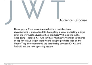 Audience Response
The response from many news websites is that the video
advertisement is android and Kit Kat making a spoof and taking a slight
dig at the way Apple advertise their products.With one line in the
video being ‘There’s a KITKAT for that’ which is very similar to ‘There’s
an app for that’, a slogan apple where using to promote apps on the
iPhone.They also understood the partnership between Kit Kat and
Android and the new operating system.
Friday, 12 June 15
 