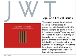 The overall issue of the ad is that it
doesn't clearly advertise the
partnership with Android and Kit Kat
that its trying to do it kind of hints to
it but doesn't specify.The writing kind
of confuses the audience but they are
internally concentrating on the
picture. another issue is that a Kit Kat
isn't healthy and its quite rich with
sugar and fat but they get around that
by saying to have it while your on a
break to enjoy yourself and not to
have it in big consumptions.
Legal and Ethical Issues
Friday, 12 June 15
 