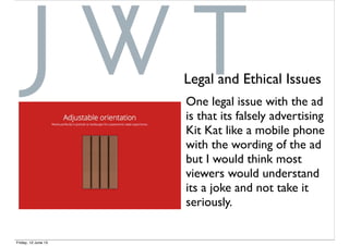 One legal issue with the ad
is that its falsely advertising
Kit Kat like a mobile phone
with the wording of the ad
but I would think most
viewers would understand
its a joke and not take it
seriously.
Legal and Ethical Issues
Friday, 12 June 15
 